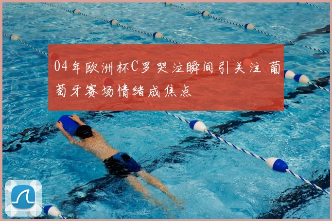 04年欧洲杯C罗哭泣瞬间引关注 葡萄牙赛场情绪成焦点