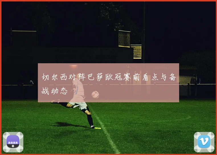 切尔西对阵巴萨欧冠赛前看点与备战动态