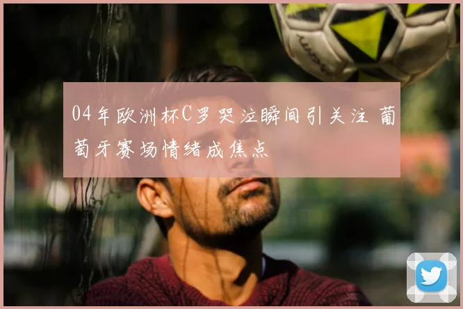 04年欧洲杯C罗哭泣瞬间引关注 葡萄牙赛场情绪成焦点
